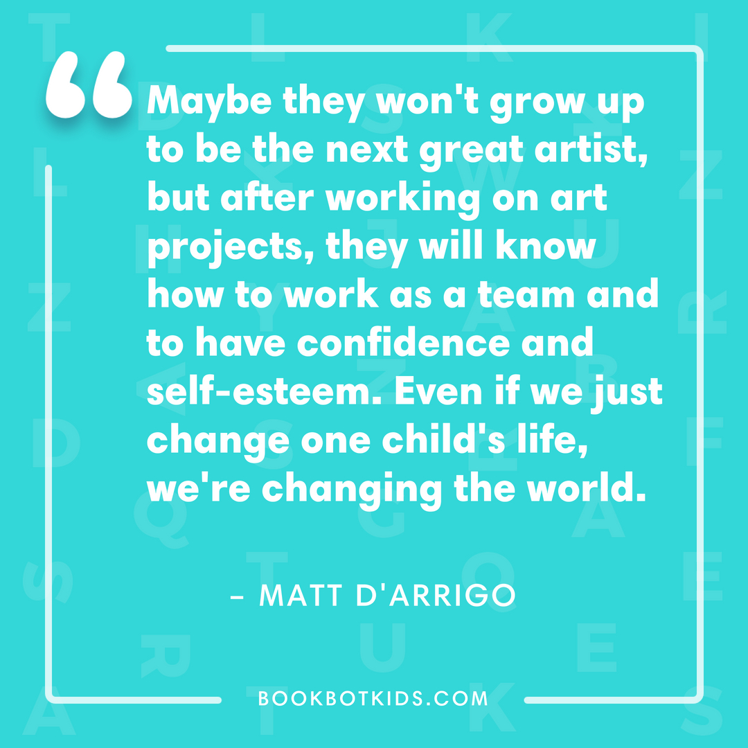 Maybe they won't grow up to be the next great artist, but after working on art projects, they will know how to work as a team and to have confidence and self-esteem. Even if we just change one child's life, we're changing the world. – Matt D'Arrigo