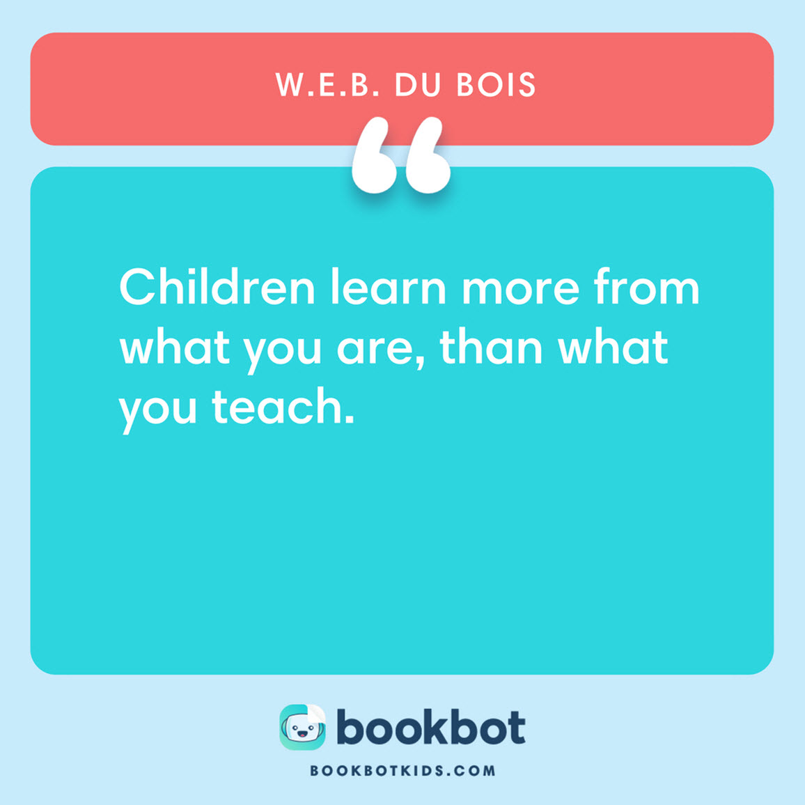 Children learn more from what you are, than what you teach. – W.E.B. Du Bois