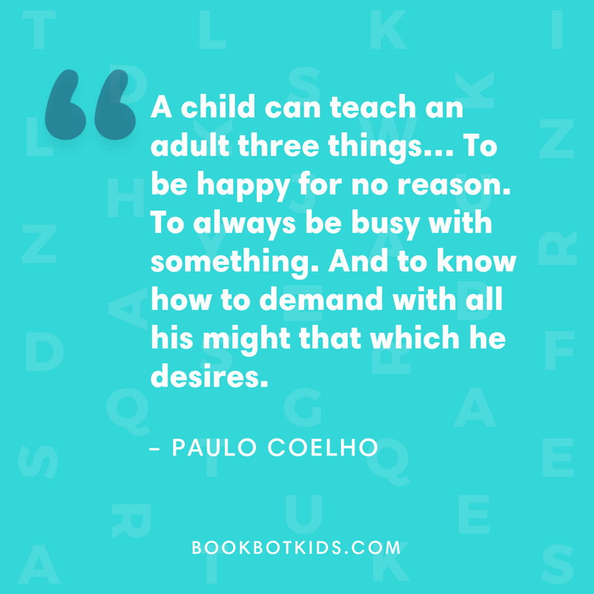 A child can teach an adult three things… To be happy for no reason. To always be busy with something. And to know how to demand with all his might that which he desires. – Paulo Coelho