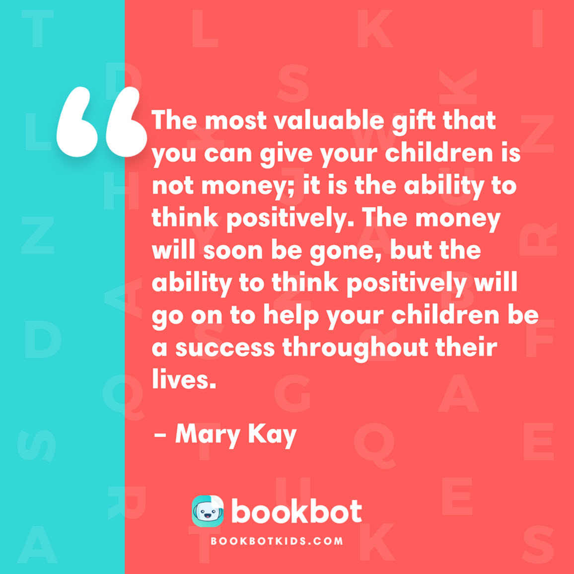 The most valuable gift that you can give your children is not money; it is the ability to think positively. The money will soon be gone, but the ability to think positively will go on to help your children be a success throughout their lives. – Mary Kay 