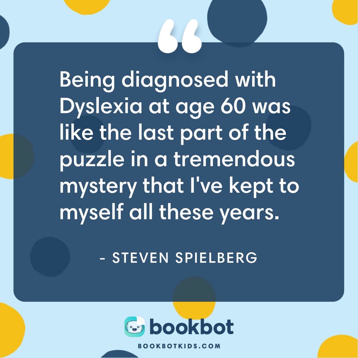 Being diagnosed with Dyslexia at age 60 was like the last puzzle part in a tremendous mystery that I've kept to myself all these years. – Steven Spielberg