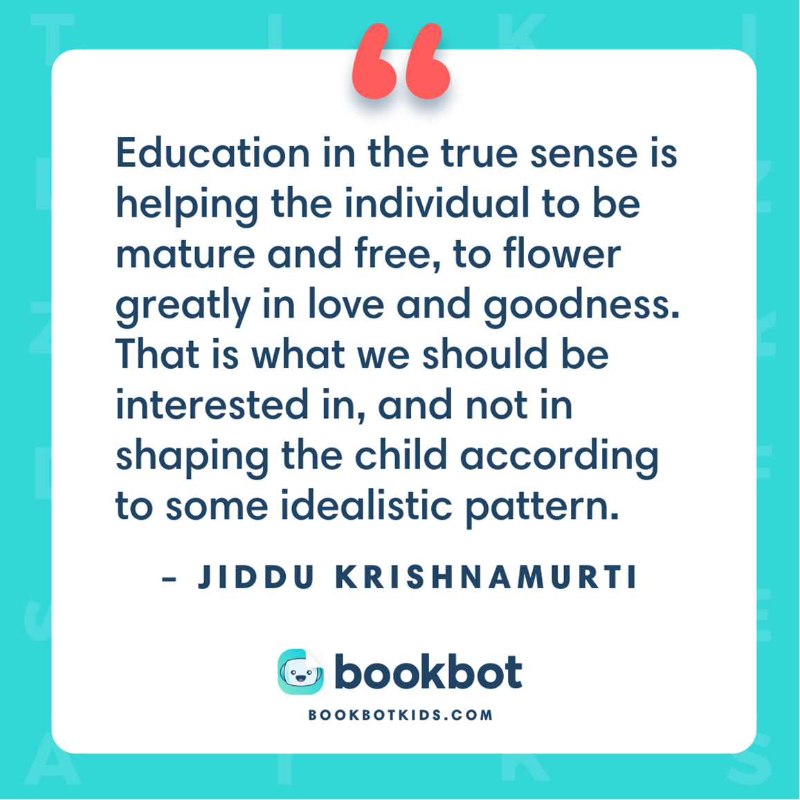 Education in the true sense is helping the individual to be mature and free, to flower greatly in love and goodness. That is what we should be interested in, and not in shaping the child according to some idealistic pattern. – Jiddu Krishnamurti